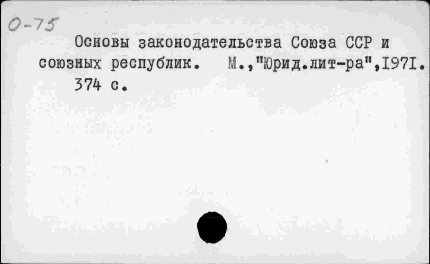 ﻿0-7^
Основы законодательства Союза ССР и союзных республик. М.,”Юрид.лит-ра",1971.
374 с.